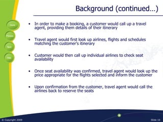 Background (continued…) In order to make a booking, a customer would call up a travel agent, providing them details of their itinerary Travel agent would first look up airlines, flights and schedules matching the customer’s itinerary Customer would then call up individual airlines to check seat availability Once seat availability was confirmed, travel agent would look up the price appropriate for the flights selected and inform the customer Upon confirmation from the customer, travel agent would call the airlines back to reserve the seats 