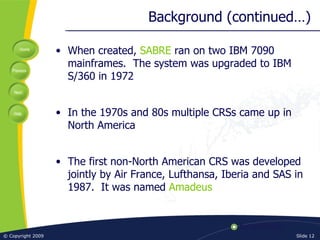 Background (continued…) When created,  SABRE  ran on two IBM 7090 mainframes.  The system was upgraded to IBM S/360 in 1972 In the 1970s and 80s multiple CRSs came up in North America The first non-North American CRS was developed jointly by Air France, Lufthansa, Iberia and SAS in 1987.  It was named  Amadeus 