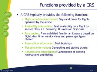 Functions provided by a CRS A CRS typically provides the following functions Flight schedule information : Days and times for flights operated by the airline Availability information : Seat availability on a flight by service class, i.e. Economy, Business or First class Fare quotes : A consolidated fare for an itinerary based on flight, day, time, service class and passenger types chosen Reservation information : Seat bookings Ticketing information : Generating and storing tickets Refunds and cancellations : Cancellation of existing reservations and tickets 