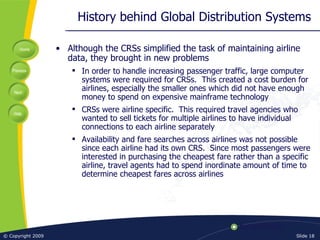 History behind Global Distribution Systems Although the CRSs simplified the task of maintaining airline data, they brought in new problems In order to handle increasing passenger traffic, large computer systems were required for CRSs.  This created a cost burden for airlines, especially the smaller ones which did not have enough money to spend on expensive mainframe technology CRSs were airline specific.  This required travel agencies who wanted to sell tickets for multiple airlines to have individual connections to each airline separately Availability and fare searches across airlines was not possible since each airline had its own CRS.  Since most passengers were interested in purchasing the cheapest fare rather than a specific airline, travel agents had to spend inordinate amount of time to determine cheapest fares across airlines 