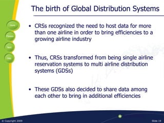 The birth of Global Distribution Systems CRSs recognized the need to host data for more than one airline in order to bring efficiencies to a growing airline industry Thus, CRSs transformed from being single airline reservation systems to multi airline distribution systems (GDSs) These GDSs also decided to share data among each other to bring in additional efficiencies 