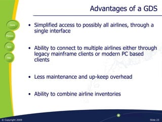Advantages of a GDS Simplified access to possibly all airlines, through a single interface Ability to connect to multiple airlines either through legacy mainframe clients or modern PC based clients Less maintenance and up-keep overhead Ability to combine airline inventories 
