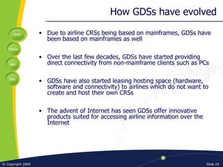 How GDSs have evolved Due to airline CRSs being based on mainframes, GDSs have been based on mainframes as well Over the last few decades, GDSs have started providing direct connectivity from non-mainframe clients such as PCs GDSs have also started leasing hosting space (hardware, software and connectivity) to airlines which do not want to create and host their own CRSs The advent of Internet has seen GDSs offer innovative products suited for accessing airline information over the Internet 