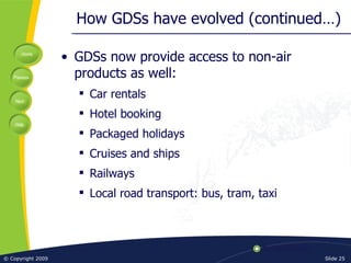 How GDSs have evolved (continued…) GDSs now provide access to non-air products as well: Car rentals Hotel booking Packaged holidays Cruises and ships Railways Local road transport: bus, tram, taxi 