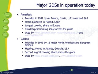 Major GDSs in operation today Amadeus Founded in 1987 by Air France, Iberia, Lufthansa and SAS Head-quartered in Madrid, Spain Largest booking share in Europe Third largest booking share across the globe Used by  www.ebookers.com ,  www.expedia.co.uk  and  www.opodo.com Galileo Founded in 1993 by 11 major North American and European airlines Head-quartered in Atlanta, Georgia, USA Second largest booking share across the globe Used by  www.cheaptickets.com ,  www.ebookers.com 