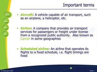 Important terms Aircraft : A vehicle capable of air transport, such as an airplane, a helicopter, etc. Airline : A company that provides air transport services for passengers or freight under license from a recognized public authority.  Also known as  Carrier  in some geographies Scheduled airline : An airline that operates its flights to a fixed schedule, i.e. flight timings are fixed 