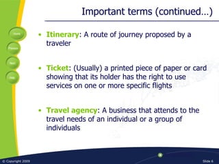 Important terms (continued…) Itinerary : A route of journey proposed by a traveler Ticket : (Usually) a printed piece of paper or card showing that its holder has the right to use services on one or more specific flights Travel agency : A business that attends to the travel needs of an individual or a group of individuals 