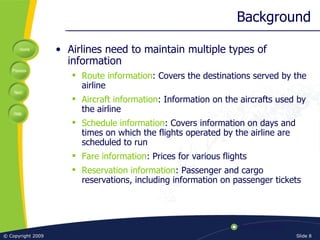 Background Airlines need to maintain multiple types of information Route information : Covers the destinations served by the airline Aircraft information : Information on the aircrafts used by the airline Schedule information : Covers information on days and times on which the flights operated by the airline are scheduled to run Fare information : Prices for various flights Reservation information : Passenger and cargo reservations, including information on passenger tickets 