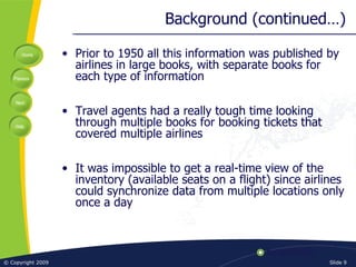 Background (continued…) Prior to 1950 all this information was published by airlines in large books, with separate books for each type of information Travel agents had a really tough time looking through multiple books for booking tickets that covered multiple airlines It was impossible to get a real-time view of the inventory (available seats on a flight) since airlines could synchronize data from multiple locations only once a day 