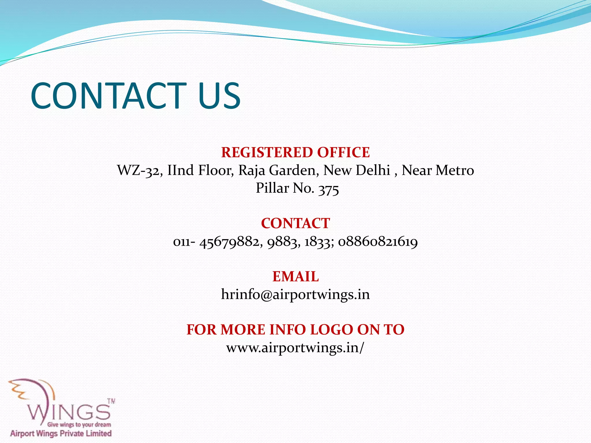 CONTACT US
REGISTERED OFFICE
WZ-32, IInd Floor, Raja Garden, New Delhi , Near Metro
Pillar No. 375
CONTACT
011- 45679882, 9883, 1833; 08860821619
EMAIL
hrinfo@airportwings.in
FOR MORE INFO LOGO ON TO
www.airportwings.in/
 