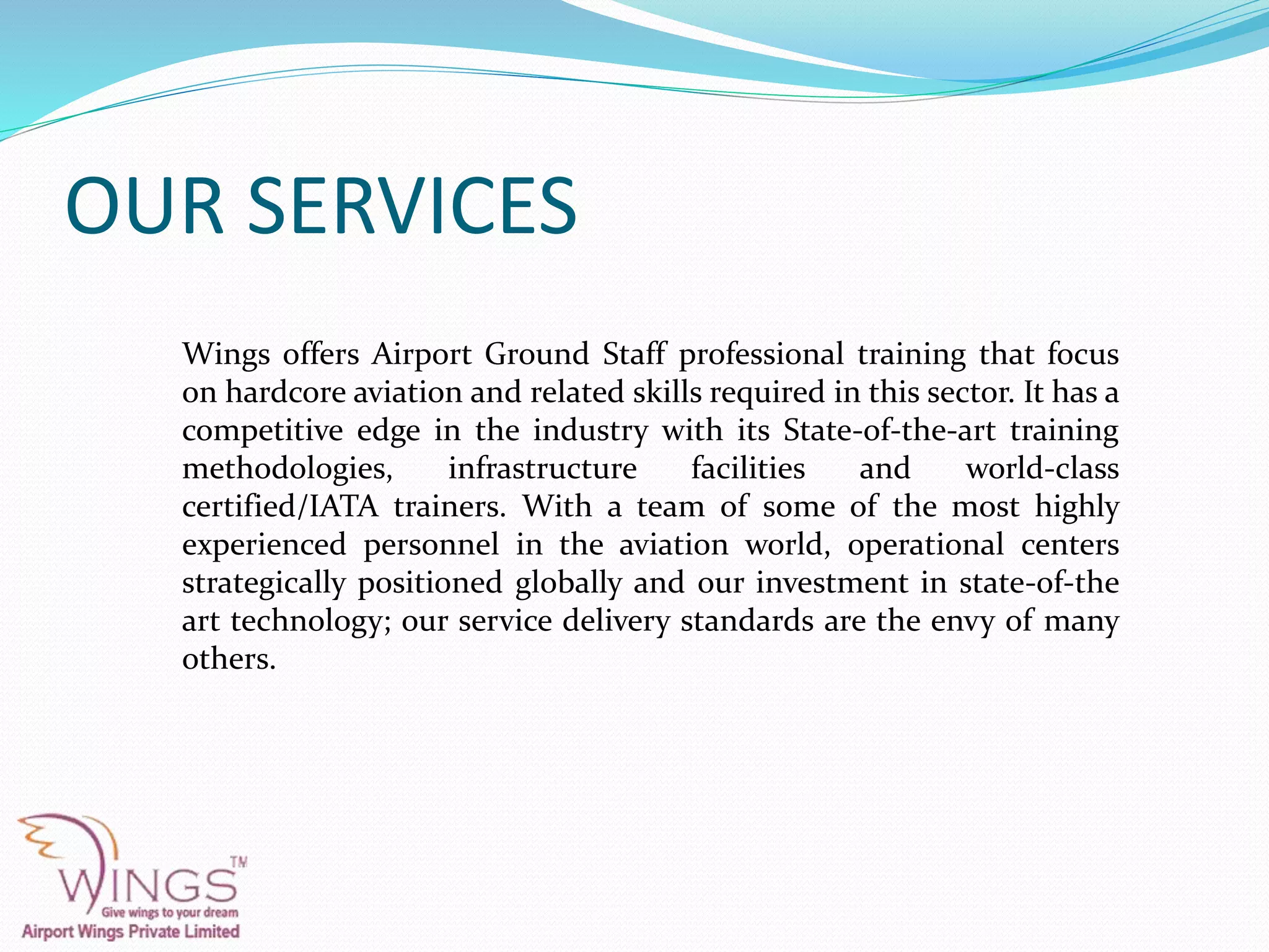OUR SERVICES
Wings offers Airport Ground Staff professional training that focus
on hardcore aviation and related skills required in this sector. It has a
competitive edge in the industry with its State-of-the-art training
methodologies, infrastructure facilities and world-class
certified/IATA trainers. With a team of some of the most highly
experienced personnel in the aviation world, operational centers
strategically positioned globally and our investment in state-of-the
art technology; our service delivery standards are the envy of many
others.
 