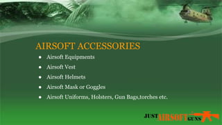 AIRSOFT ACCESSORIES
● Airsoft Equipments
● Airsoft Vest
● Airsoft Helmets
● Airsoft Mask or Goggles
● Airsoft Uniforms, Holsters, Gun Bags,torches etc.
 