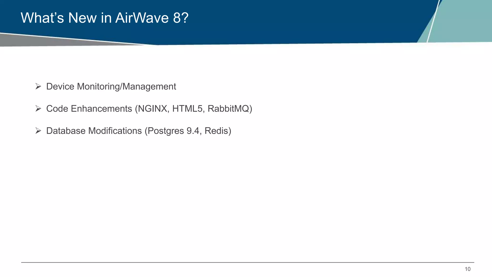 10
What’s New in AirWave 8?
 Device Monitoring/Management
 Code Enhancements (NGINX, HTML5, RabbitMQ)
 Database Modifications (Postgres 9.4, Redis)
 