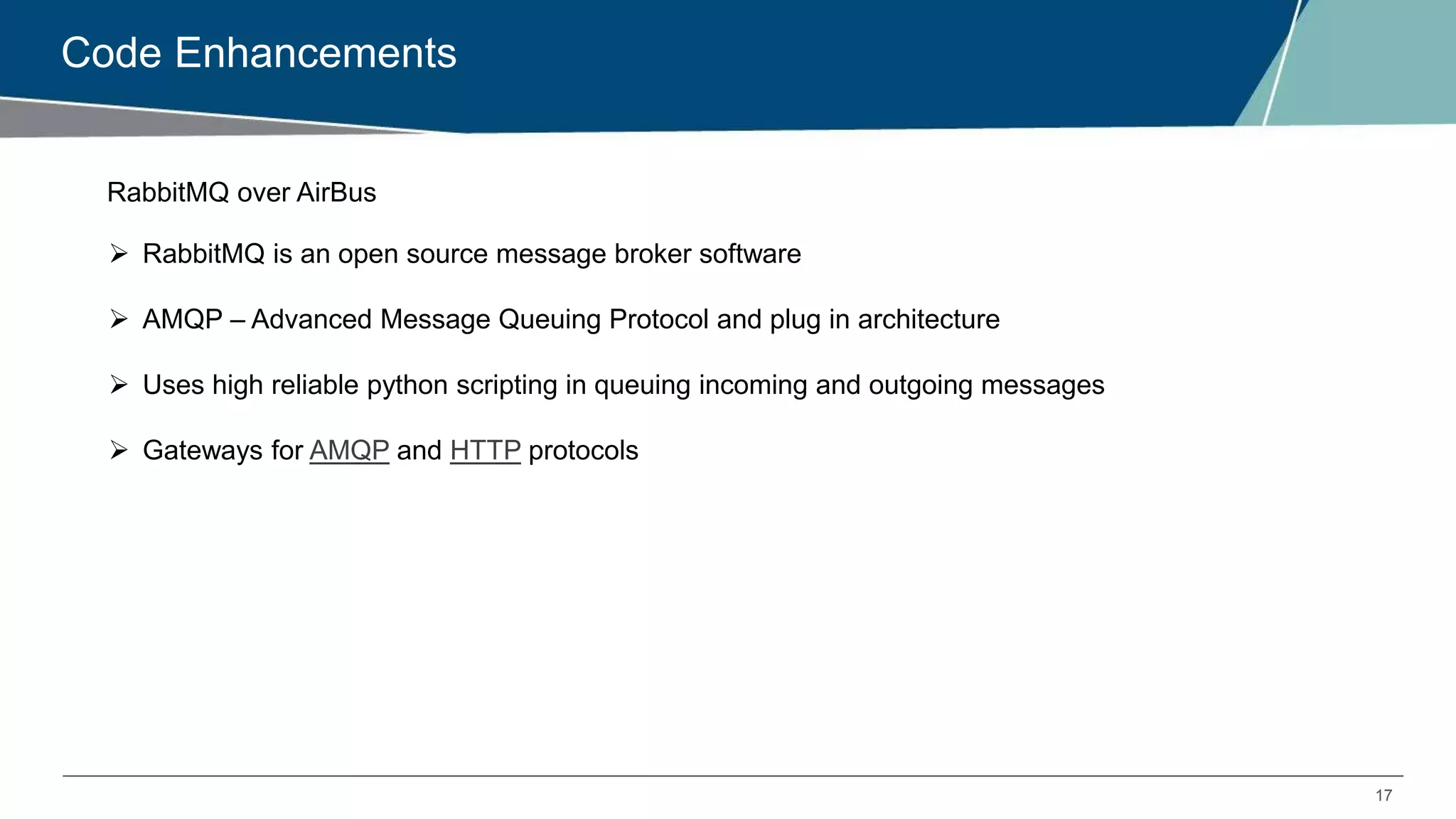 17
Code Enhancements
RabbitMQ over AirBus
 RabbitMQ is an open source message broker software
 AMQP – Advanced Message Queuing Protocol and plug in architecture
 Uses high reliable python scripting in queuing incoming and outgoing messages
 Gateways for AMQP and HTTP protocols
 