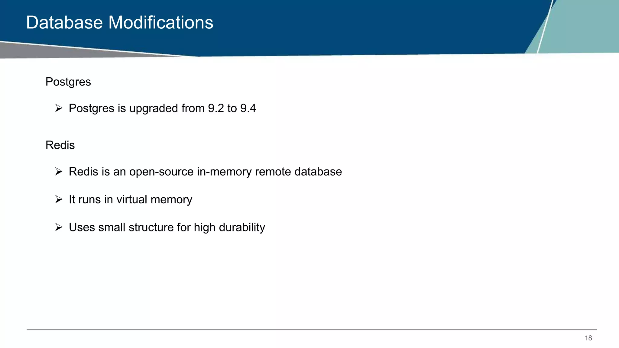 18
Database Modifications
Postgres
 Postgres is upgraded from 9.2 to 9.4
Redis
 Redis is an open-source in-memory remote database
 It runs in virtual memory
 Uses small structure for high durability
 