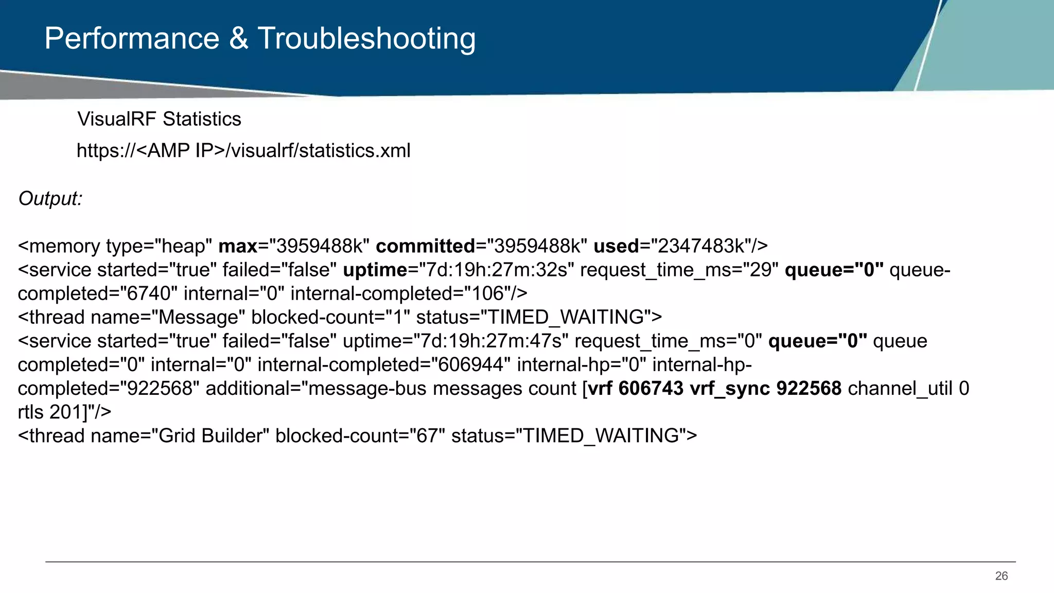 26
Performance & Troubleshooting
VisualRF Statistics
https://<AMP IP>/visualrf/statistics.xml
Output:
<memory type="heap" max="3959488k" committed="3959488k" used="2347483k"/>
<service started="true" failed="false" uptime="7d:19h:27m:32s" request_time_ms="29" queue="0" queue-
completed="6740" internal="0" internal-completed="106"/>
<thread name="Message" blocked-count="1" status="TIMED_WAITING">
<service started="true" failed="false" uptime="7d:19h:27m:47s" request_time_ms="0" queue="0" queue
completed="0" internal="0" internal-completed="606944" internal-hp="0" internal-hp-
completed="922568" additional="message-bus messages count [vrf 606743 vrf_sync 922568 channel_util 0
rtls 201]"/>
<thread name="Grid Builder" blocked-count="67" status="TIMED_WAITING">
 