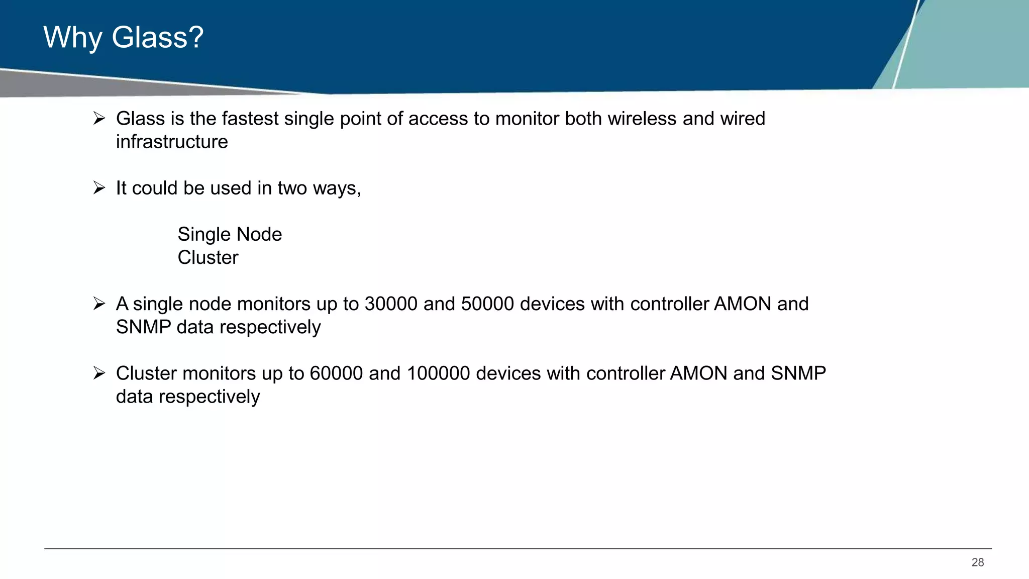 28
Why Glass?
 Glass is the fastest single point of access to monitor both wireless and wired
infrastructure
 It could be used in two ways,
Single Node
Cluster
 A single node monitors up to 30000 and 50000 devices with controller AMON and
SNMP data respectively
 Cluster monitors up to 60000 and 100000 devices with controller AMON and SNMP
data respectively
 