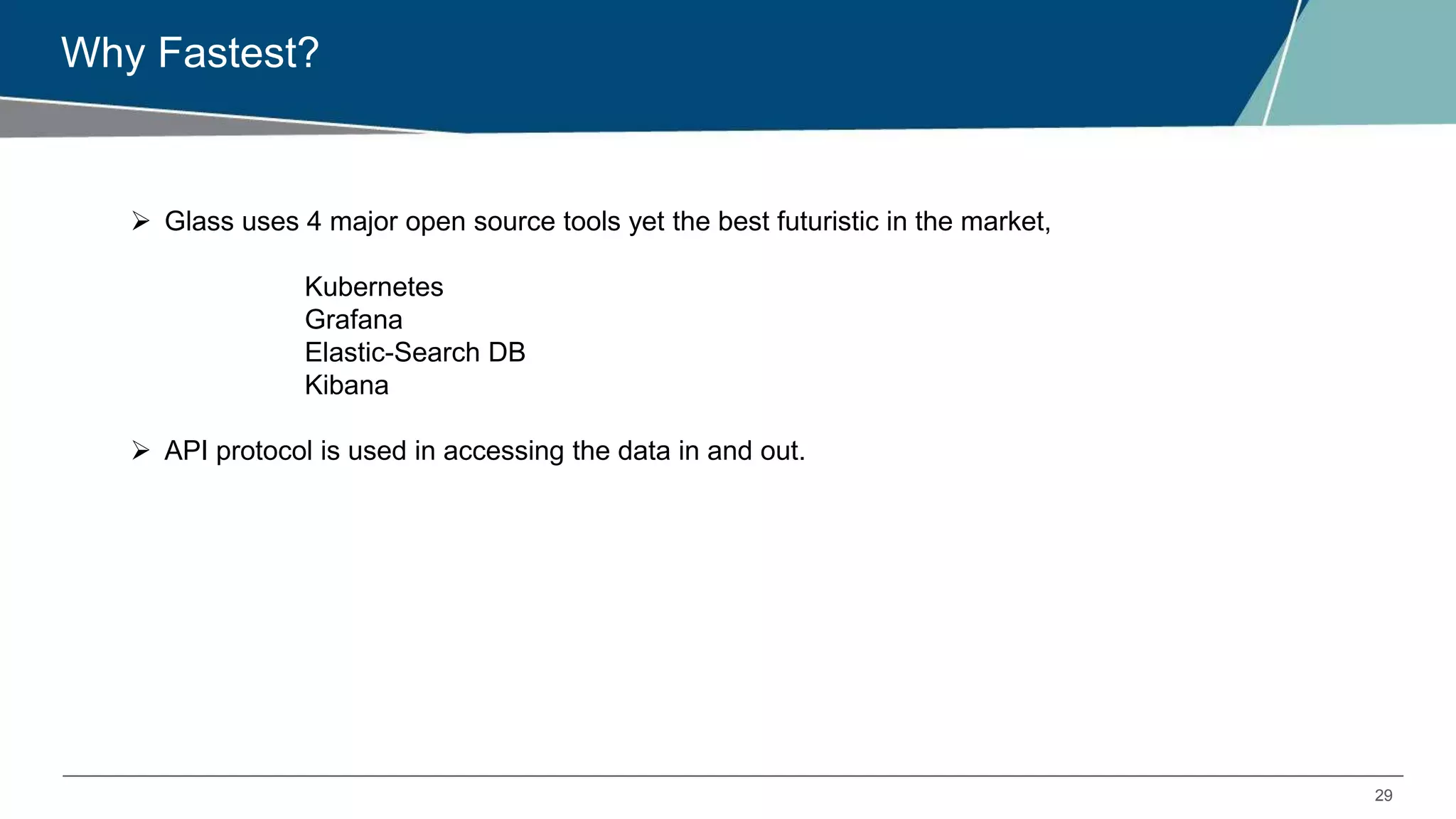 29
Why Fastest?
 Glass uses 4 major open source tools yet the best futuristic in the market,
Kubernetes
Grafana
Elastic-Search DB
Kibana
 API protocol is used in accessing the data in and out.
 