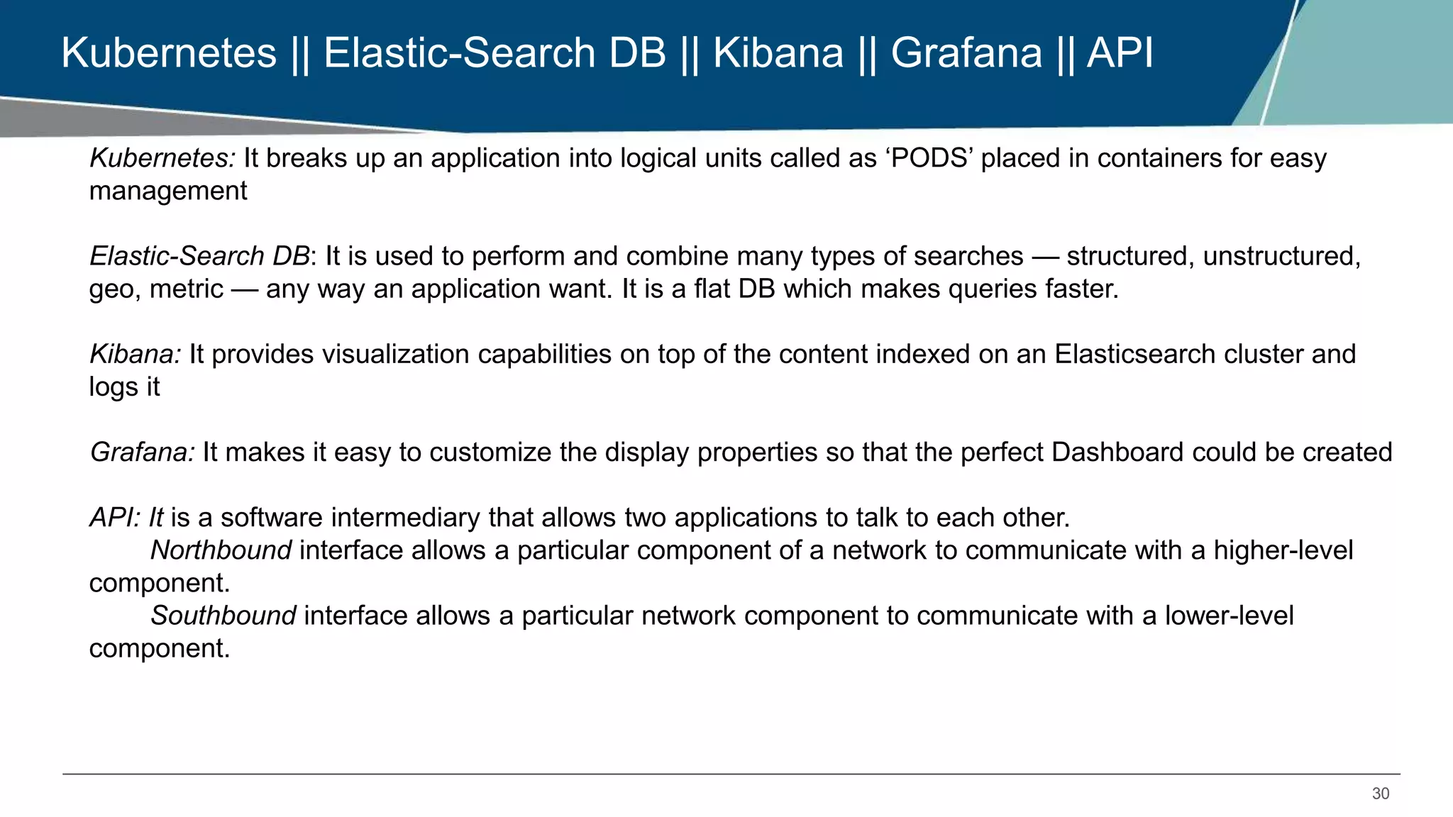 30
Kubernetes || Elastic-Search DB || Kibana || Grafana || API
Kubernetes: It breaks up an application into logical units called as ‘PODS’ placed in containers for easy
management
Elastic-Search DB: It is used to perform and combine many types of searches — structured, unstructured,
geo, metric — any way an application want. It is a flat DB which makes queries faster.
Kibana: It provides visualization capabilities on top of the content indexed on an Elasticsearch cluster and
logs it
Grafana: It makes it easy to customize the display properties so that the perfect Dashboard could be created
API: It is a software intermediary that allows two applications to talk to each other.
Northbound interface allows a particular component of a network to communicate with a higher-level
component.
Southbound interface allows a particular network component to communicate with a lower-level
component.
 