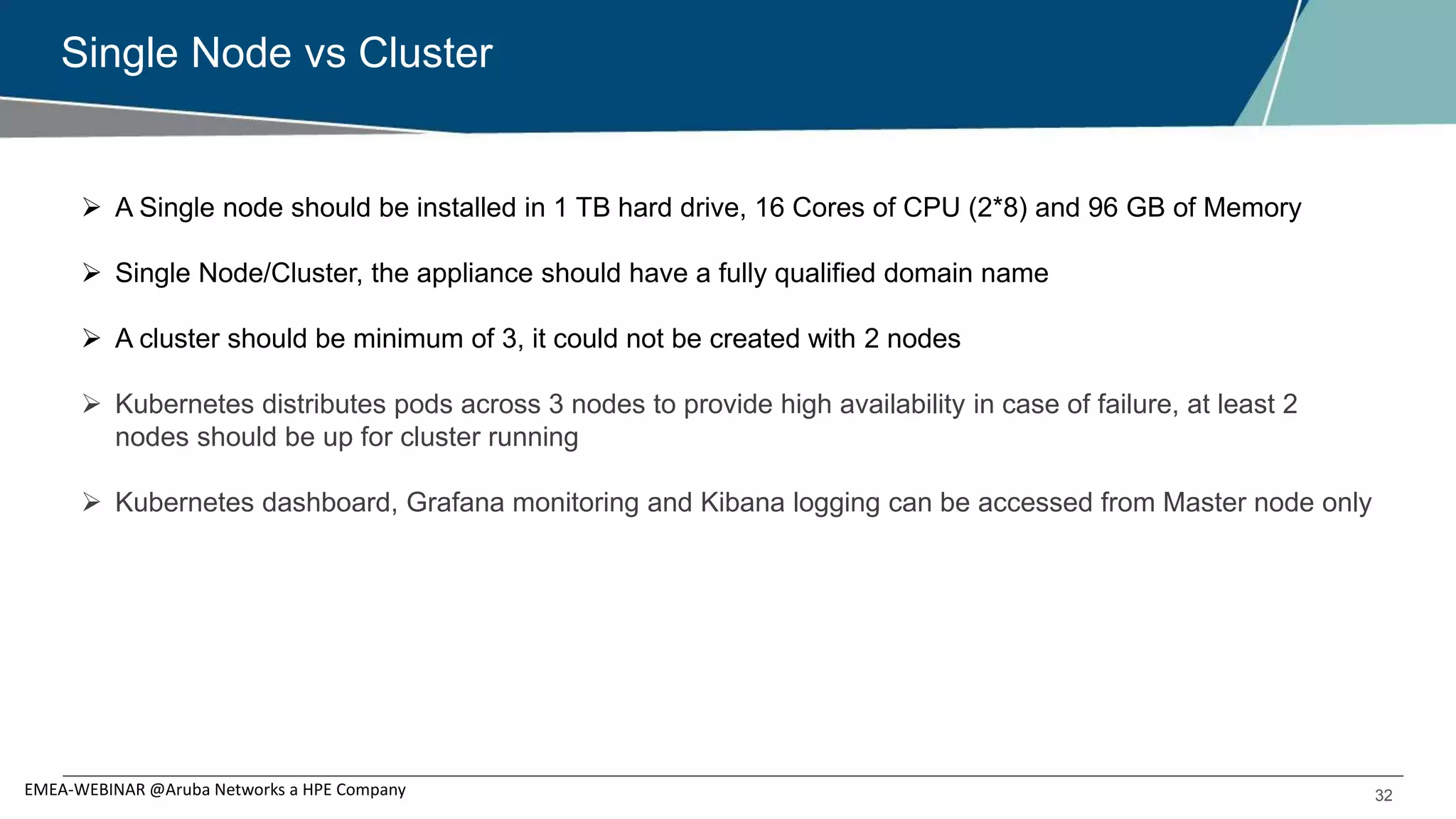 32
Single Node vs Cluster
EMEA-WEBINAR @Aruba Networks a HPE Company
 A Single node should be installed in 1 TB hard drive, 16 Cores of CPU (2*8) and 96 GB of Memory
 Single Node/Cluster, the appliance should have a fully qualified domain name
 A cluster should be minimum of 3, it could not be created with 2 nodes
 Kubernetes distributes pods across 3 nodes to provide high availability in case of failure, at least 2
nodes should be up for cluster running
 Kubernetes dashboard, Grafana monitoring and Kibana logging can be accessed from Master node only
 