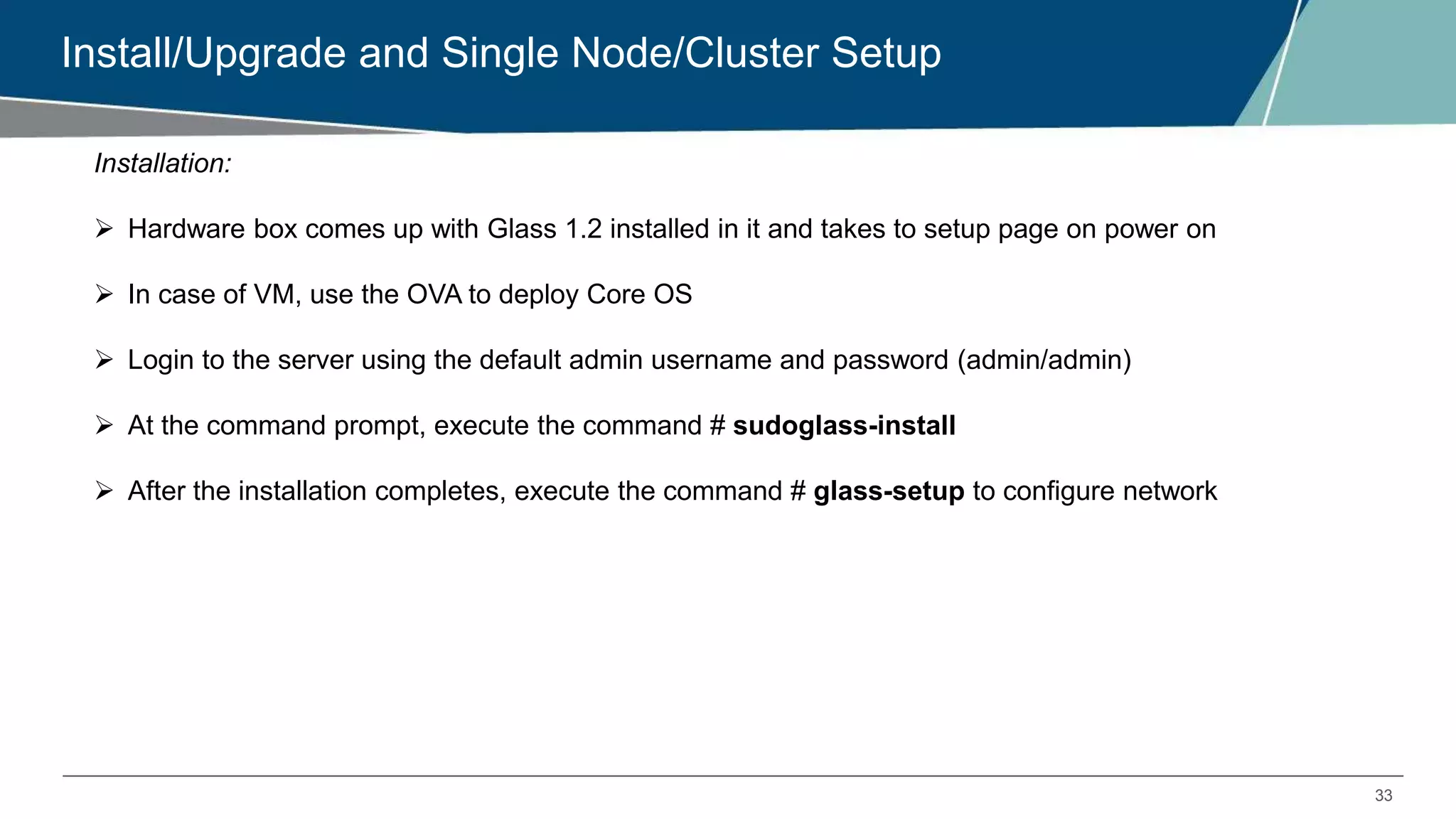 33
Install/Upgrade and Single Node/Cluster Setup
Installation:
 Hardware box comes up with Glass 1.2 installed in it and takes to setup page on power on
 In case of VM, use the OVA to deploy Core OS
 Login to the server using the default admin username and password (admin/admin)
 At the command prompt, execute the command # sudoglass-install
 After the installation completes, execute the command # glass-setup to configure network
 