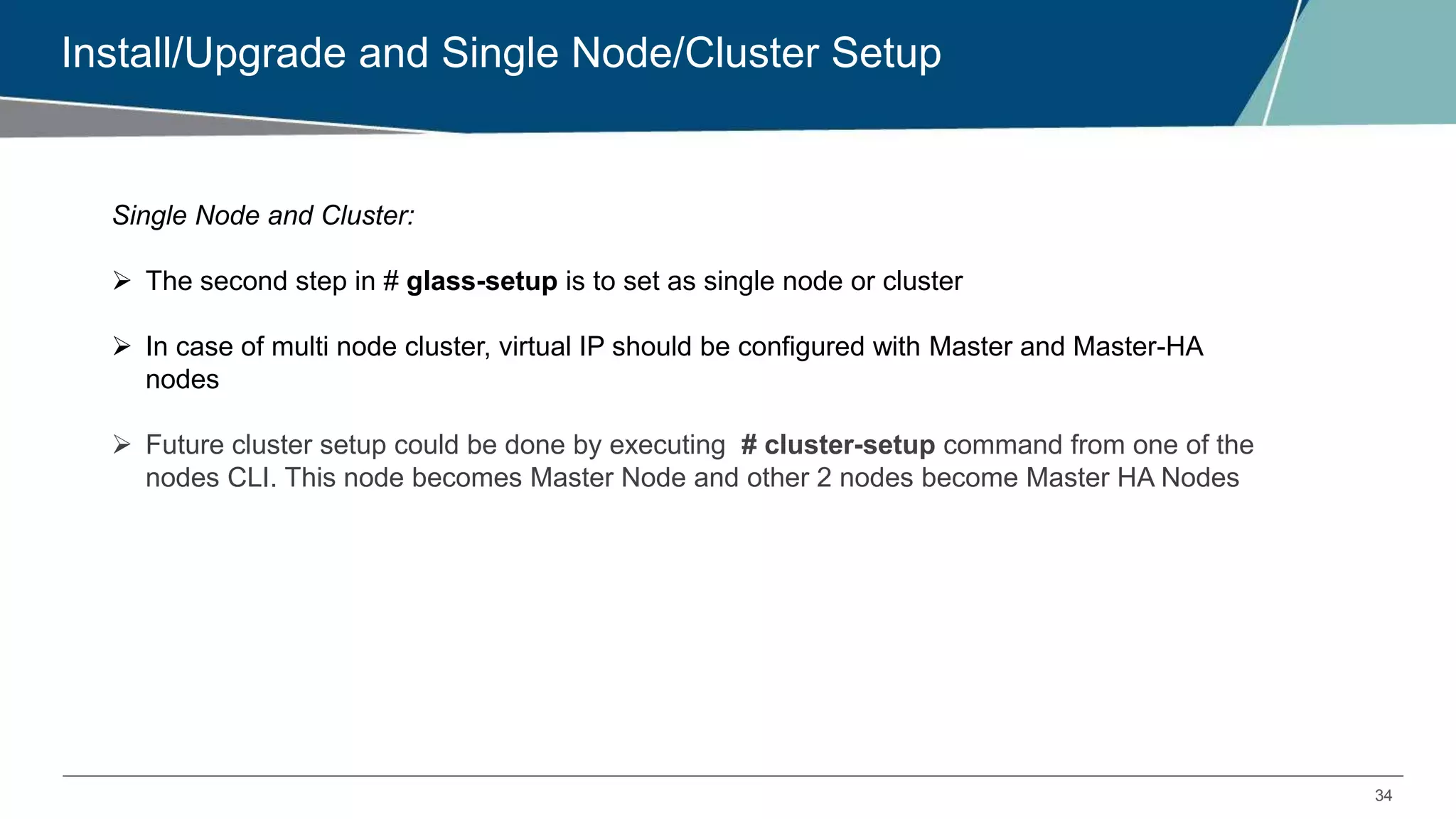 34
Install/Upgrade and Single Node/Cluster Setup
Single Node and Cluster:
 The second step in # glass-setup is to set as single node or cluster
 In case of multi node cluster, virtual IP should be configured with Master and Master-HA
nodes
 Future cluster setup could be done by executing # cluster-setup command from one of the
nodes CLI. This node becomes Master Node and other 2 nodes become Master HA Nodes
 