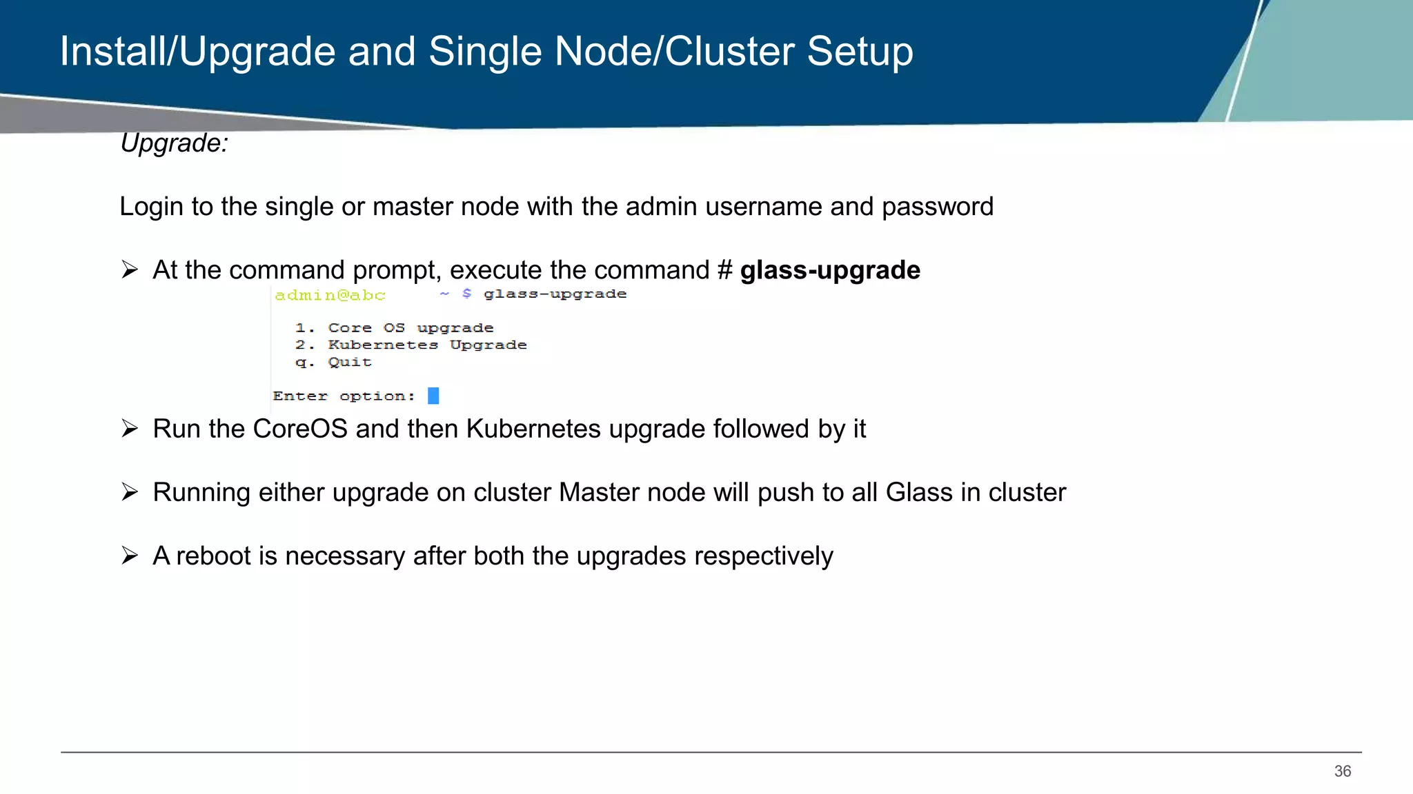 36
Install/Upgrade and Single Node/Cluster Setup
Upgrade:
Login to the single or master node with the admin username and password
 At the command prompt, execute the command # glass-upgrade
 Run the CoreOS and then Kubernetes upgrade followed by it
 Running either upgrade on cluster Master node will push to all Glass in cluster
 A reboot is necessary after both the upgrades respectively
 