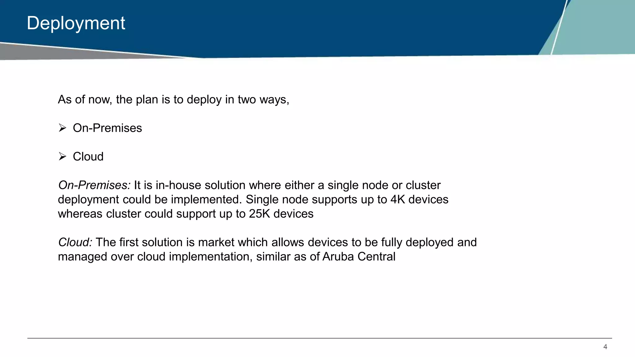 4
Deployment
As of now, the plan is to deploy in two ways,
 On-Premises
 Cloud
On-Premises: It is in-house solution where either a single node or cluster
deployment could be implemented. Single node supports up to 4K devices
whereas cluster could support up to 25K devices
Cloud: The first solution is market which allows devices to be fully deployed and
managed over cloud implementation, similar as of Aruba Central
 