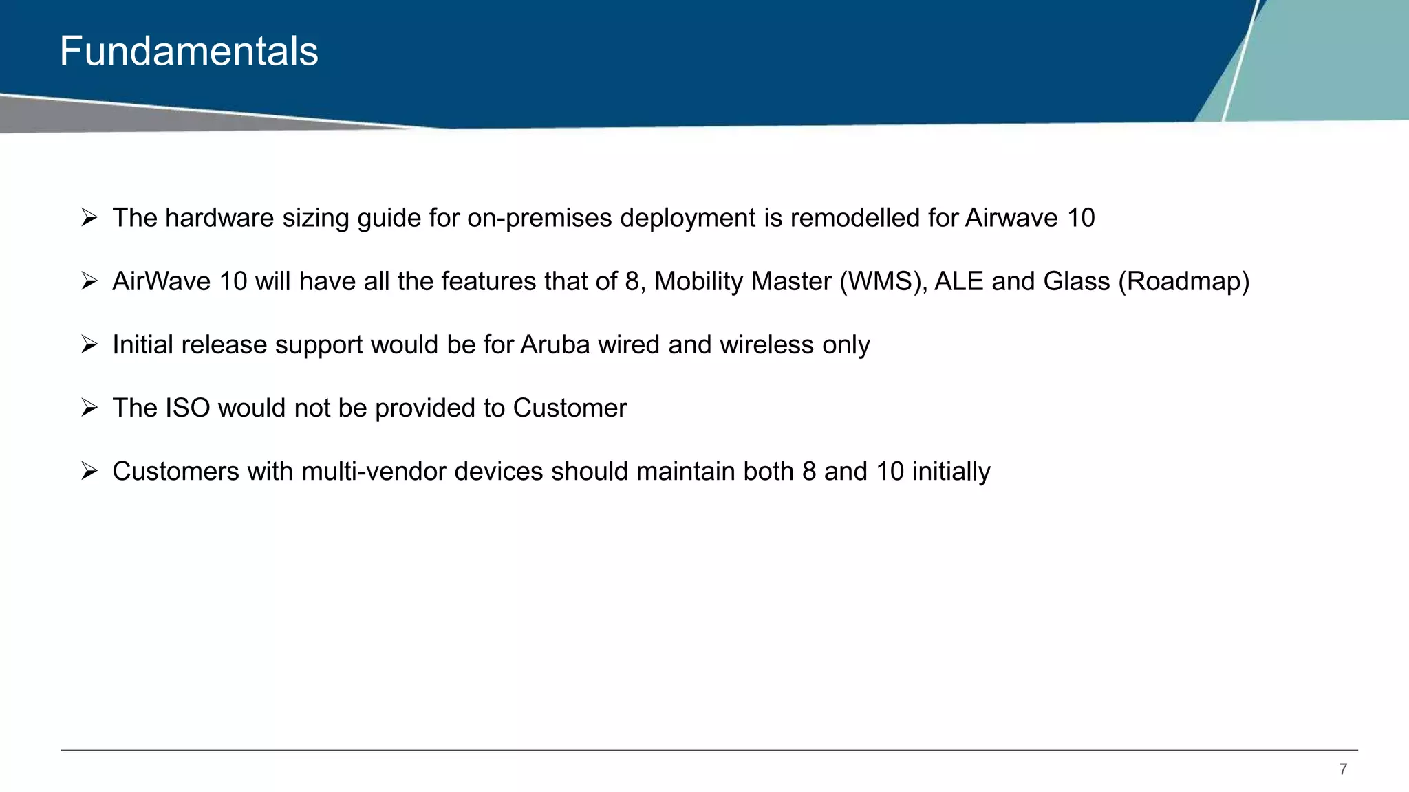 7
Fundamentals
 The hardware sizing guide for on-premises deployment is remodelled for Airwave 10
 AirWave 10 will have all the features that of 8, Mobility Master (WMS), ALE and Glass (Roadmap)
 Initial release support would be for Aruba wired and wireless only
 The ISO would not be provided to Customer
 Customers with multi-vendor devices should maintain both 8 and 10 initially
 