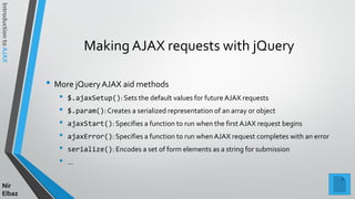 IntroductiontoAJAX
Nir
Elbaz
Making AJAX requests with jQuery
• More jQueryAJAX aid methods
• $.ajaxSetup(): Sets the default values for future AJAX requests
• $.param():Creates a serialized representation of an array or object
• ajaxStart(): Specifies a function to run when the first AJAX request begins
• ajaxError(): Specifies a function to run when AJAX request completes with an error
• serialize(): Encodes a set of form elements as a string for submission
• …
 