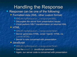 Handling the Response



Response can be one of the following:


Formatted data (XML, other custom format)
 XMLHttpRequest.responseXML





Decouples the server from presentation issues
Could perform XSLT transformation on returned XML

HTML
 XMLHttpRequest.responseText


Server generates HTML, script “injects” HTML via

innerHTML




Server is now concerned with presentation

JavaScript
 XMLHttpRequest.responseText
 Use the eval() JavaScript command


Again, our server code is concerned with presentation

 