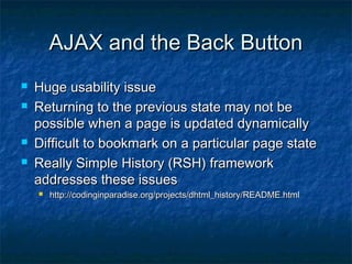 AJAX and the Back Button






Huge usability issue
Returning to the previous state may not be
possible when a page is updated dynamically
Difficult to bookmark on a particular page state
Really Simple History (RSH) framework
addresses these issues


http://codinginparadise.org/projects/dhtml_history/README.html

 