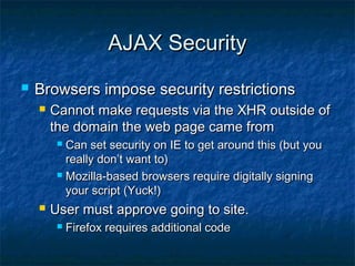 AJAX Security


Browsers impose security restrictions


Cannot make requests via the XHR outside of
the domain the web page came from
Can set security on IE to get around this (but you
really don’t want to)
 Mozilla-based browsers require digitally signing
your script (Yuck!)




User must approve going to site.


Firefox requires additional code

 