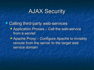 AJAX Security


Calling third-party web-services




Application Proxies – Call the web-service
from a servlet
Apache Proxy – Configure Apache to invisibly
reroute from the server to the target web
service domain

 