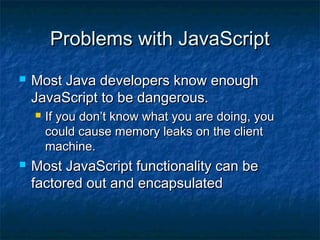Problems with JavaScript


Most Java developers know enough
JavaScript to be dangerous.




If you don’t know what you are doing, you
could cause memory leaks on the client
machine.

Most JavaScript functionality can be
factored out and encapsulated

 