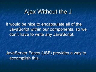 Ajax Without the J
It would be nice to encapsulate all of the
JavaScript within our components, so we
don’t have to write any JavaScript.

JavaServer Faces (JSF) provides a way to
accomplish this.

 