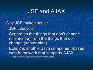 JSF and AJAX
Why JSF makes sense
- JSF Lifecycle
- Separates the things that don’t change
(client-side) from the things that do
change (server-side)
- Echo2 is another Java component-based
web framework that supports AJAX.
-

http://www.nextapp.com/platform/echo2/echo/

 