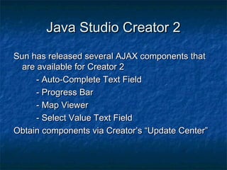Java Studio Creator 2
Sun has released several AJAX components that
are available for Creator 2
- Auto-Complete Text Field
- Progress Bar
- Map Viewer
- Select Value Text Field
Obtain components via Creator’s “Update Center”

 