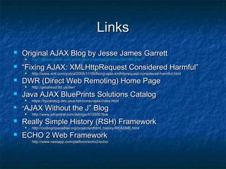 Links


Original AJAX Blog by Jesse James Garrett




“Fixing AJAX: XMLHttpRequest Considered Harmful”




http://www.jsfcentral.com/listings/A10500?link

Really Simple History (RSH) Framework




https://bpcatalog.dev.java.net/nonav/ajax/index.html

“AJAX Without the J” Blog




http://getahead.ltd.uk/dwr/

Java AJAX BluePrints Solutions Catalog




http://www.xml.com/pub/a/2005/11/09/fixing-ajax-xmlhttprequest-considered-harmful.html

DWR (Direct Web Remoting) Home Page




http://adaptivepath.com/publications/essays/archives/000385.php

http://codinginparadise.org/projects/dhtml_history/README.html

ECHO 2 Web Framework
-

http://www.nextapp.com/platform/echo2/echo/

 