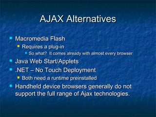 AJAX Alternatives


Macromedia Flash


Requires a plug-in





Java Web Start/Applets
.NET – No Touch Deployment




So what? It comes already with almost every browser

Both need a runtime preinstalled

Handheld device browsers generally do not
support the full range of Ajax technologies.

 