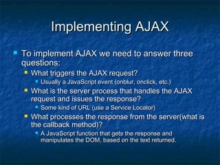 Implementing AJAX


To implement AJAX we need to answer three
questions:


What triggers the AJAX request?




What is the server process that handles the AJAX
request and issues the response?




Usually a JavaScript event (onblur, onclick, etc.)

Some kind of URL (use a Service Locator)

What processes the response from the server(what is
the callback method)?


A JavaScript function that gets the response and
manipulates the DOM, based on the text returned.

 