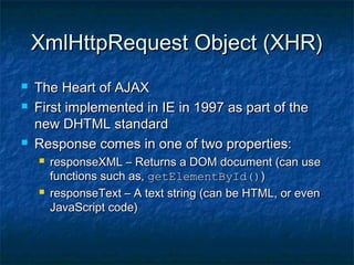 XmlHttpRequest Object (XHR)





The Heart of AJAX
First implemented in IE in 1997 as part of the
new DHTML standard
Response comes in one of two properties:




responseXML – Returns a DOM document (can use
functions such as, getElementById())
responseText – A text string (can be HTML, or even
JavaScript code)

 