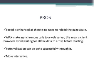 PROS
Speed is enhanced as there is no need to reload the page again.
AJAX make asynchronous calls to a web server, this means client
browsers avoid waiting for all the data to arrive before starting.
Form validation can be done successfully through it.
More interactive.
 