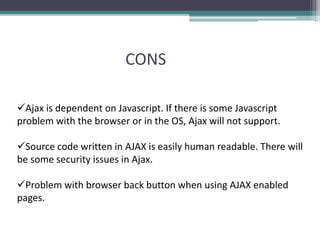 CONS
Ajax is dependent on Javascript. If there is some Javascript
problem with the browser or in the OS, Ajax will not support.
Source code written in AJAX is easily human readable. There will
be some security issues in Ajax.
Problem with browser back button when using AJAX enabled
pages.
 