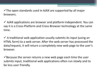 The open standards used in AJAX are supported by all major
browsers.
 AJAX applications are browser and platform independent. You can
say it is a Cross-Platform and Cross-Browser technology at the same
time.
 A traditional web application usually submits its input (using an
HTML form) to a web server. After the web server has processed the
data/request, it will return a completely new web page to the user’s
browser.
Because the server returns a new web page each time the user
submits input, traditional web applications often run slowly and to
be less user friendly.
 