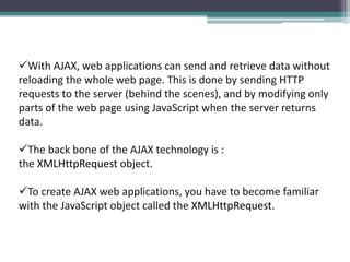 With AJAX, web applications can send and retrieve data without
reloading the whole web page. This is done by sending HTTP
requests to the server (behind the scenes), and by modifying only
parts of the web page using JavaScript when the server returns
data.
The back bone of the AJAX technology is :
the XMLHttpRequest object.
To create AJAX web applications, you have to become familiar
with the JavaScript object called the XMLHttpRequest.
 