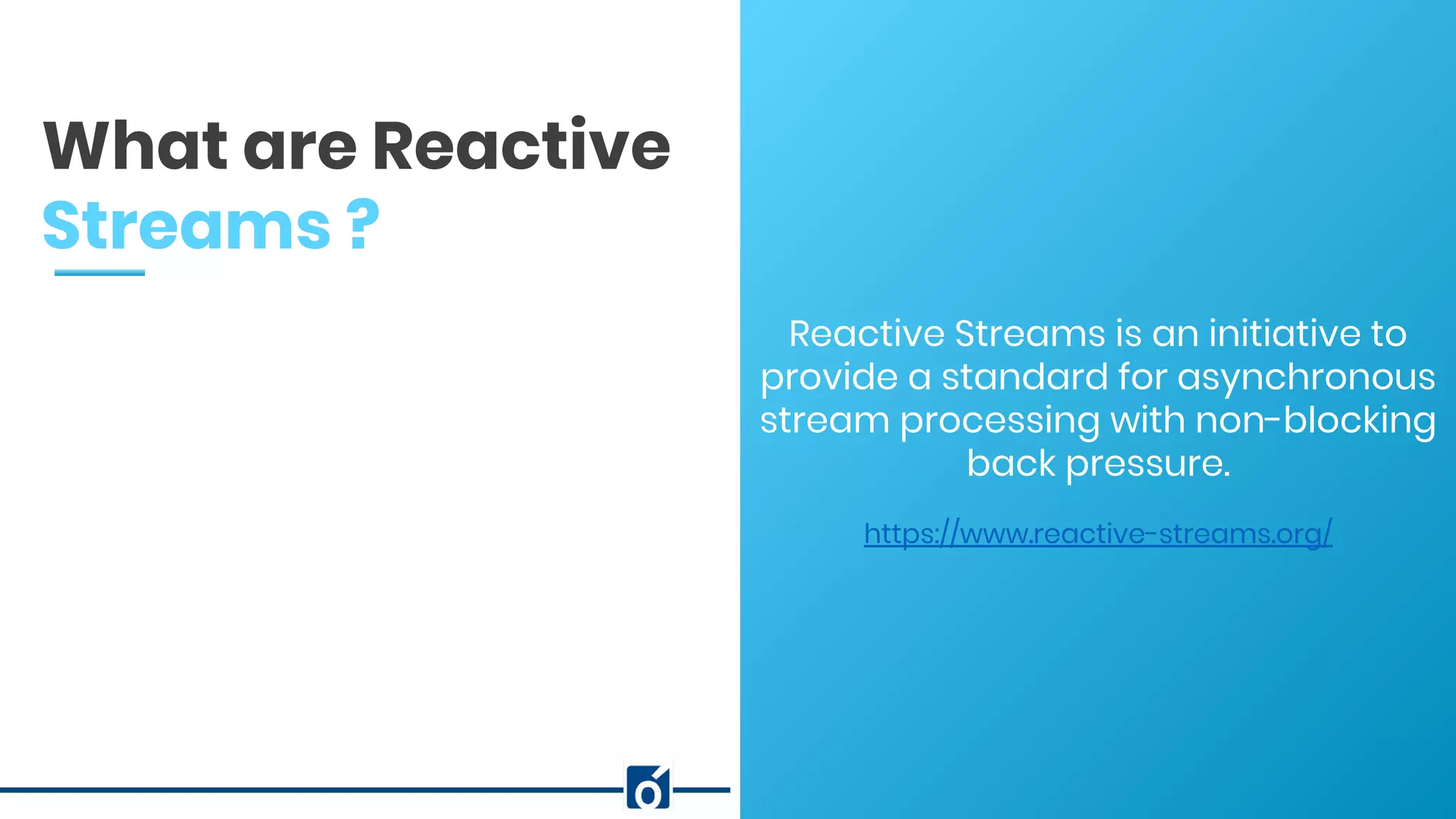 c
Reactive Streams is an initiative to
provide a standard for asynchronous
stream processing with non-blocking
back pressure.
https://www.reactive-streams.org/
What are Reactive
Streams ?
 