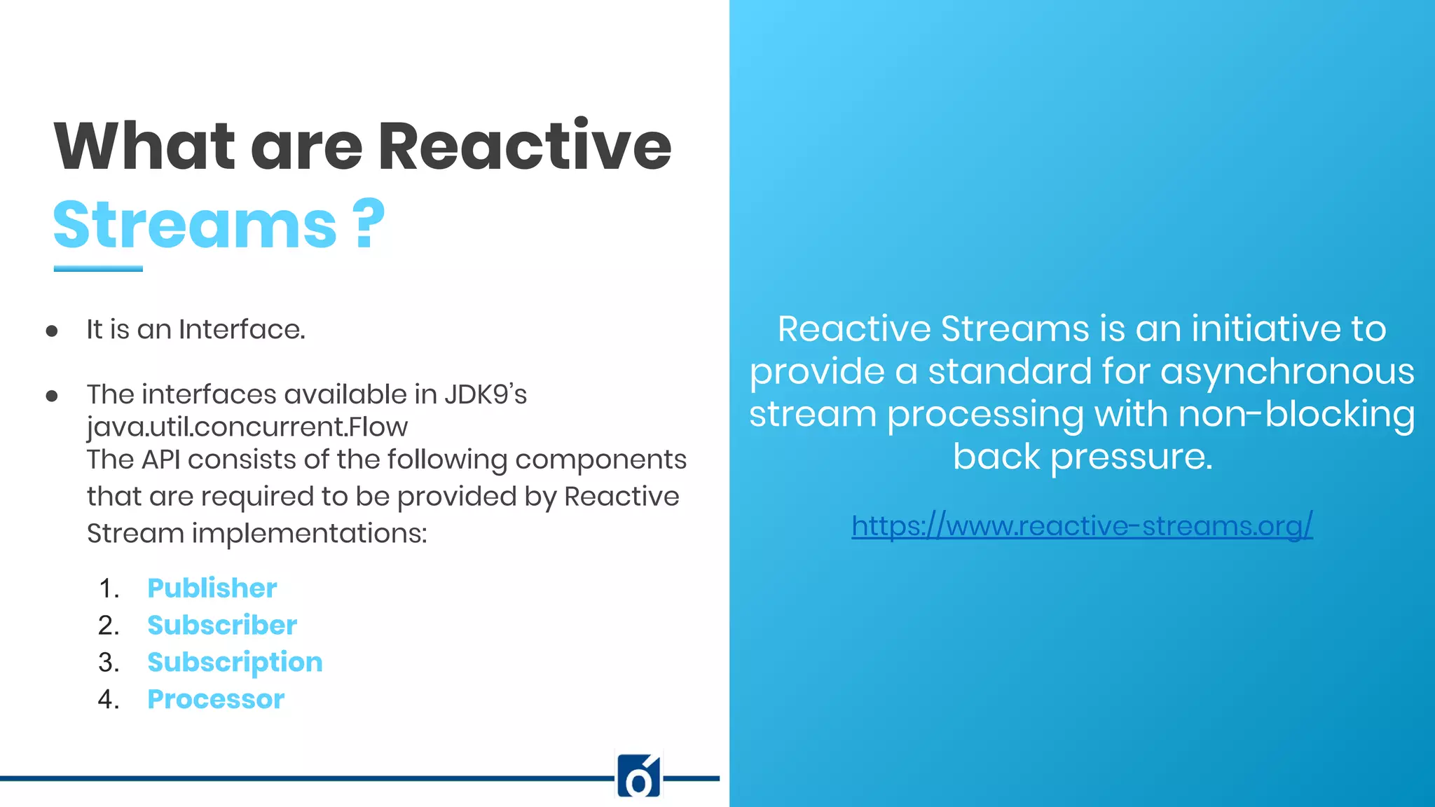 c
Reactive Streams is an initiative to
provide a standard for asynchronous
stream processing with non-blocking
back pressure.
https://www.reactive-streams.org/
What are Reactive
Streams ?
● It is an Interface.
● The interfaces available in JDK9’s
java.util.concurrent.Flow
The API consists of the following components
that are required to be provided by Reactive
Stream implementations:
1. Publisher
2. Subscriber
3. Subscription
4. Processor
 