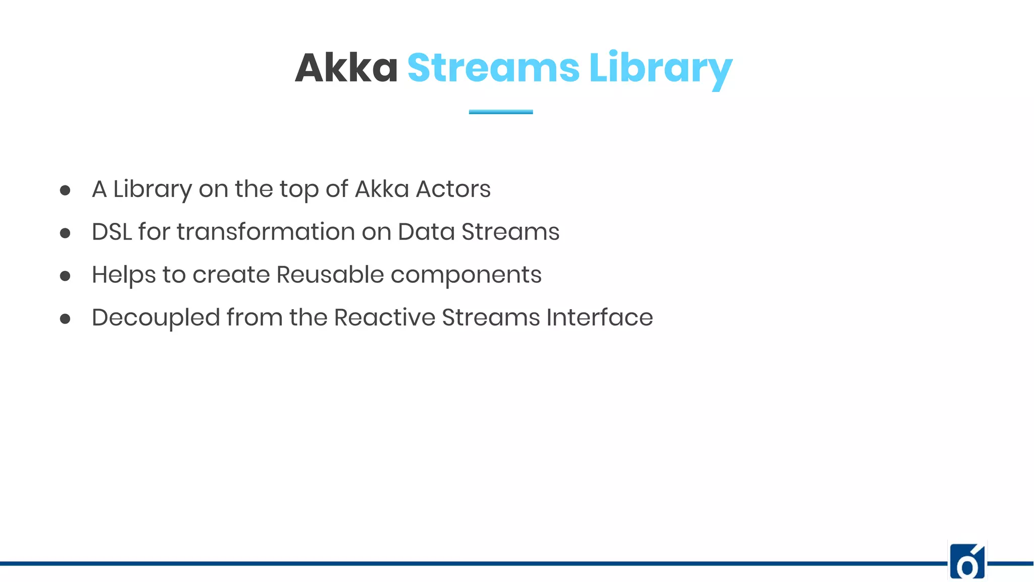c
Akka Streams Library
● A Library on the top of Akka Actors
● DSL for transformation on Data Streams
● Helps to create Reusable components
● Decoupled from the Reactive Streams Interface
 