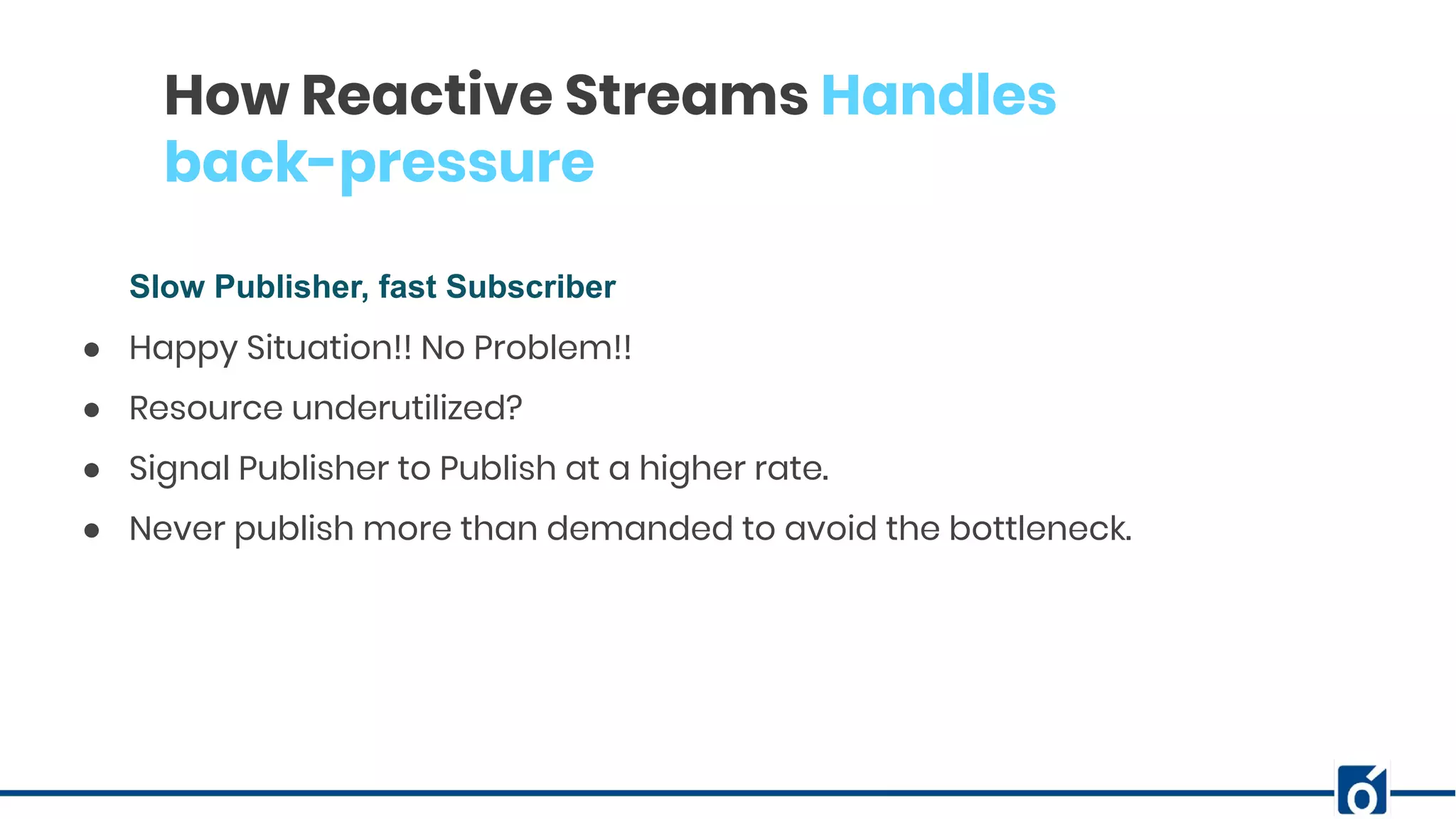c
How Reactive Streams Handles
back-pressure
Slow Publisher, fast Subscriber
● Happy Situation!! No Problem!!
● Resource underutilized?
● Signal Publisher to Publish at a higher rate.
● Never publish more than demanded to avoid the bottleneck.
 